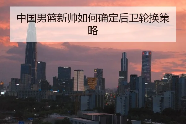 中国男篮新帅如何确定后卫轮换策略